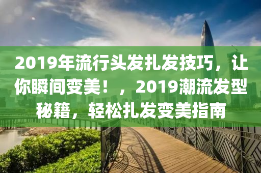 2019年流行头发扎发技巧，让你瞬间变美！，2019潮流发型秘籍，轻松扎发变美指南