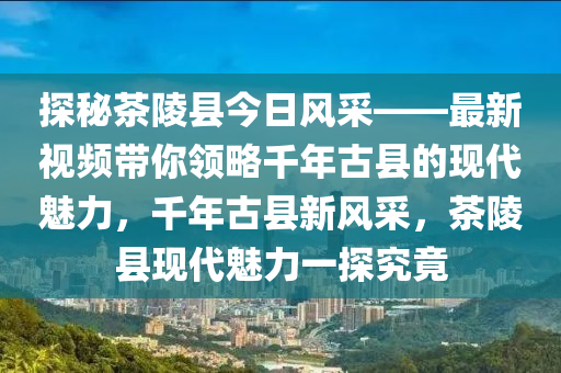 探秘茶陵县今日风采——最新视频带你领略千年古县的现代魅力，千年古县新风采，茶陵县现代魅力一探究竟