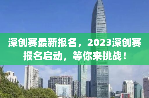 深创赛最新报名，2023深创赛报名启动，等你来挑战！