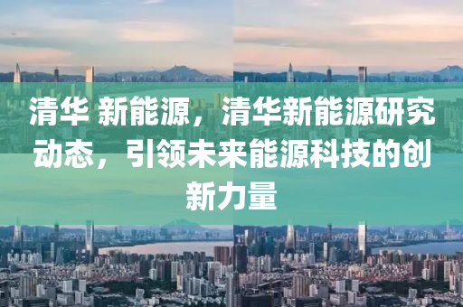 清华 新能源，清华新能源研究动态，引领未来能源科技的创新力量