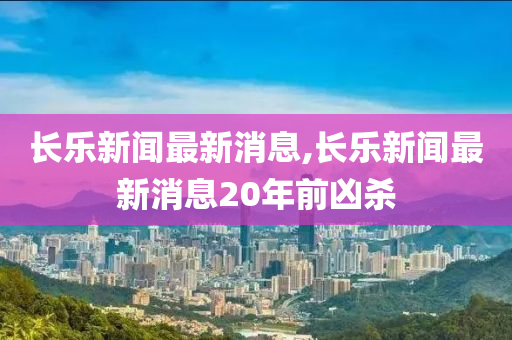 长乐新闻最新消息,长乐新闻最新消息20年前凶杀