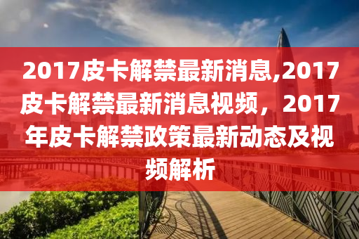 2017皮卡解禁最新消息,2017皮卡解禁最新消息视频，2017年皮卡解禁政策最新动态及视频解析