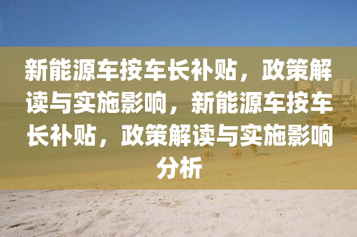 新能源车按车长补贴，政策解读与实施影响，新能源车按车长补贴，政策解读与实施影响分析