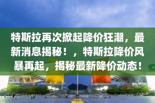 特斯拉再次掀起降价狂潮，最新消息揭秘！，特斯拉降价风暴再起，揭秘最新降价动态！