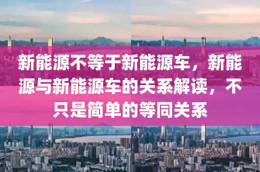 新能源不等于新能源车，新能源与新能源车的关系解读，不只是简单的等同关系