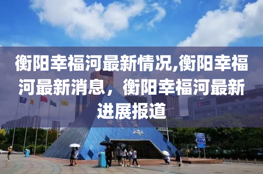 衡阳幸福河最新情况,衡阳幸福河最新消息，衡阳幸福河最新进展报道