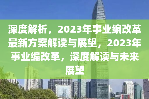 深度解析，2023年事业编改革最新方案解读与展望，2023年事业编改革，深度解读与未来展望