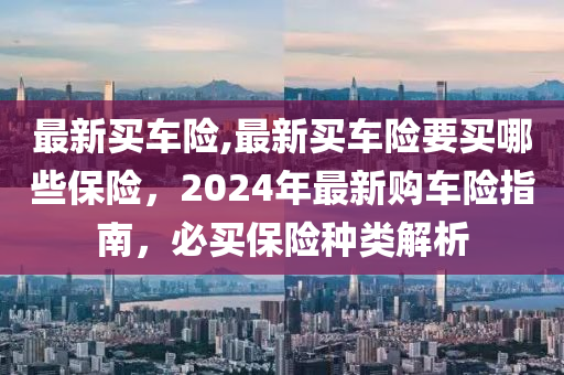 最新买车险,最新买车险要买哪些保险，2024年最新购车险指南，必买保险种类解析