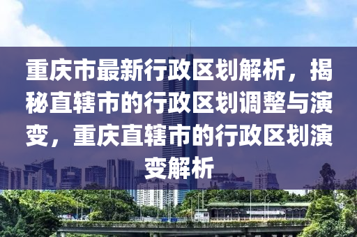 重庆市最新行政区划解析，揭秘直辖市的行政区划调整与演变，重庆直辖市的行政区划演变解析