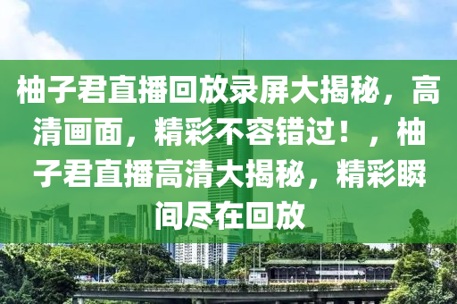 柚子君直播回放录屏大揭秘，高清画面，精彩不容错过！，柚子君直播高清大揭秘，精彩瞬间尽在回放