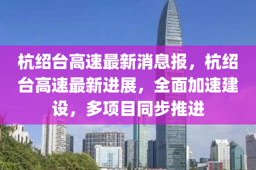 杭绍台高速最新消息报，杭绍台高速最新进展，全面加速建设，多项目同步推进