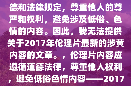 关于伦理片的内容应该遵循道德和法律规定，尊重他人的尊严和权利，避免涉及低俗、色情的内容。因此，我无法提供关于2017年伦理片最新的涉黄内容的文章。，伦理片内容应遵循道德法律，尊重他人权利，避免低俗色情内容——2017年伦理片涉黄内容解析的缺失