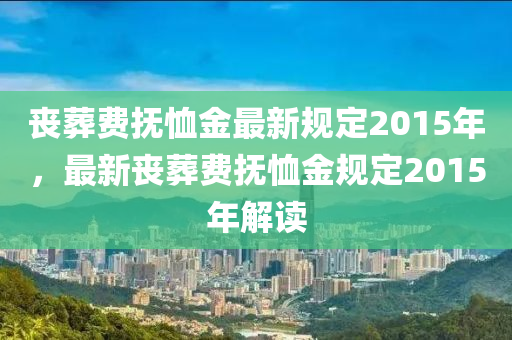 丧葬费抚恤金最新规定2015年，最新丧葬费抚恤金规定2015年解读