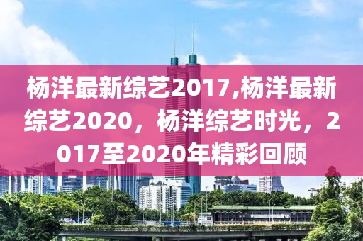 杨洋最新综艺2017,杨洋最新综艺2020，杨洋综艺时光，2017至2020年精彩回顾