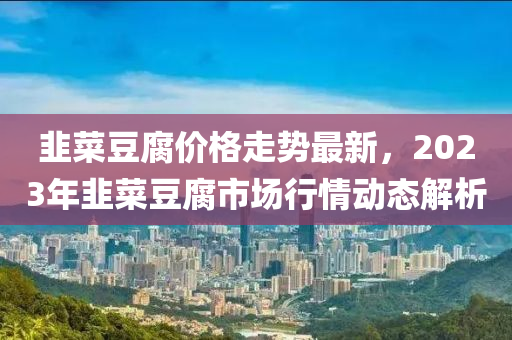 韭菜豆腐价格走势最新，2023年韭菜豆腐市场行情动态解析