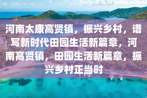 河南太康高贤镇，振兴乡村，谱写新时代田园生活新篇章，河南高贤镇，田园生活新篇章，振兴乡村正当时