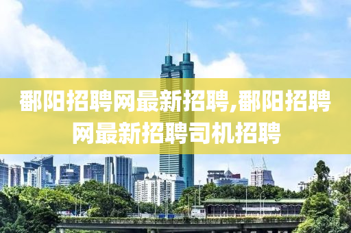 鄱阳招聘网最新招聘,鄱阳招聘网最新招聘司机招聘