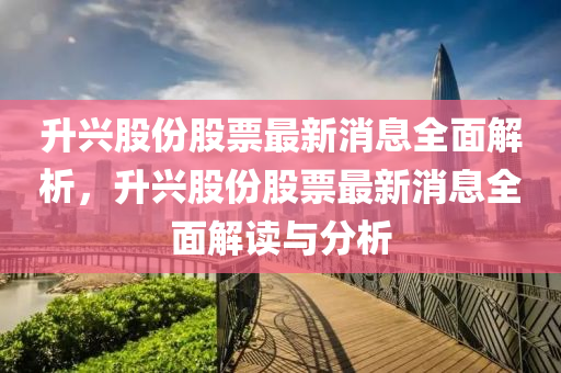 升兴股份股票最新消息全面解析，升兴股份股票最新消息全面解读与分析