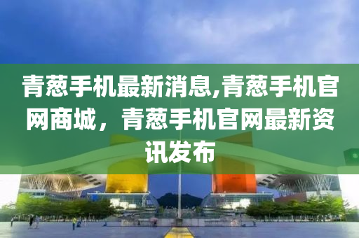 青葱手机最新消息,青葱手机官网商城，青葱手机官网最新资讯发布