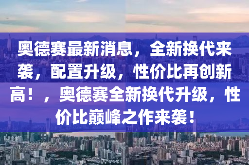 奥德赛最新消息，全新换代来袭，配置升级，性价比再创新高！，奥德赛全新换代升级，性价比巅峰之作来袭！