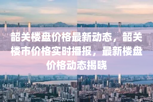 韶关楼盘价格最新动态，韶关楼市价格实时播报，最新楼盘价格动态揭晓