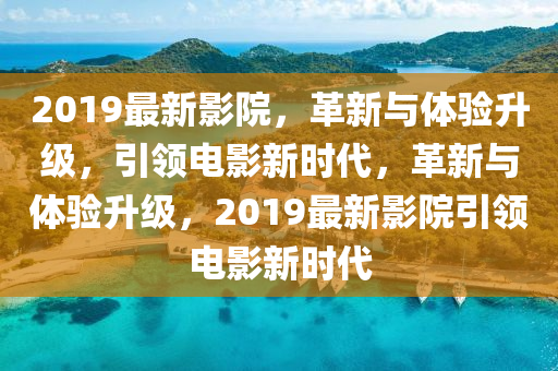 2019最新影院，革新与体验升级，引领电影新时代，革新与体验升级，2019最新影院引领电影新时代