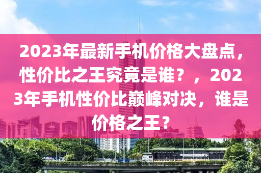 2023年最新手机价格大盘点，性价比之王究竟是谁？，2023年手机性价比巅峰对决，谁是价格之王？