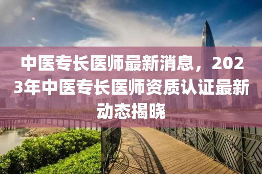 中医专长医师最新消息，2023年中医专长医师资质认证最新动态揭晓