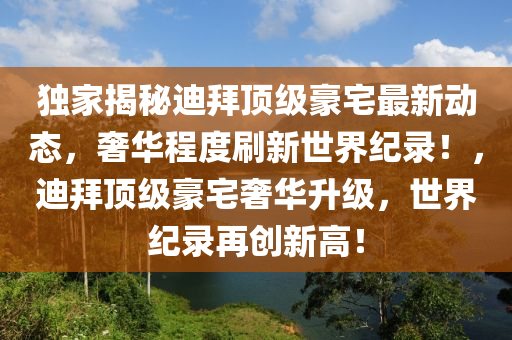 独家揭秘迪拜顶级豪宅最新动态，奢华程度刷新世界纪录！，迪拜顶级豪宅奢华升级，世界纪录再创新高！