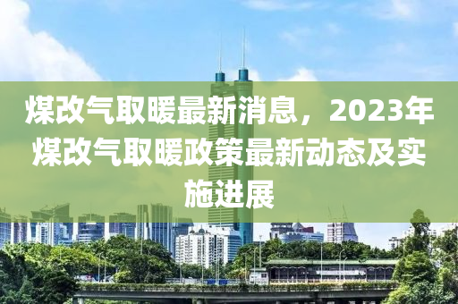 煤改气取暖最新消息，2023年煤改气取暖政策最新动态及实施进展