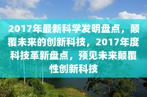 2017年最新科学发明盘点，颠覆未来的创新科技，2017年度科技革新盘点，预见未来颠覆性创新科技