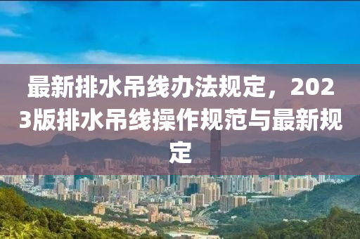 最新排水吊线办法规定，2023版排水吊线操作规范与最新规定