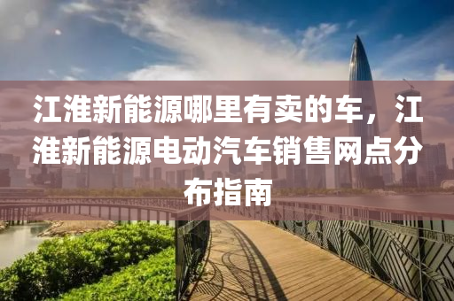 江淮新能源哪里有卖的车，江淮新能源电动汽车销售网点分布指南