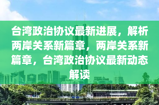 台湾政治协议最新进展，解析两岸关系新篇章，两岸关系新篇章，台湾政治协议最新动态解读