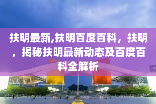 扶明最新,扶明百度百科，扶明，揭秘扶明最新动态及百度百科全解析