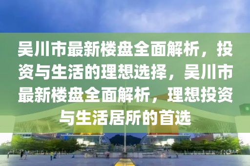 吴川市最新楼盘全面解析，投资与生活的理想选择，吴川市最新楼盘全面解析，理想投资与生活居所的首选