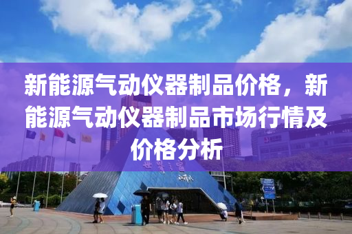 新能源气动仪器制品价格，新能源气动仪器制品市场行情及价格分析