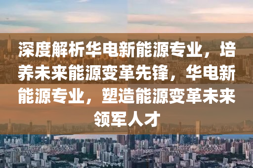 深度解析华电新能源专业，培养未来能源变革先锋，华电新能源专业，塑造能源变革未来领军人才