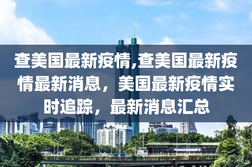 查美国最新疫情,查美国最新疫情最新消息，美国最新疫情实时追踪，最新消息汇总