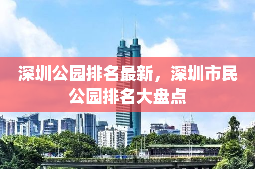 深圳公园排名最新，深圳市民公园排名大盘点