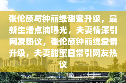 张伦硕与钟丽缇甜蜜升级，最新生活点滴曝光，夫妻情深引网友热议，张伦硕钟丽缇爱情升级，夫妻甜蜜日常引网友热议