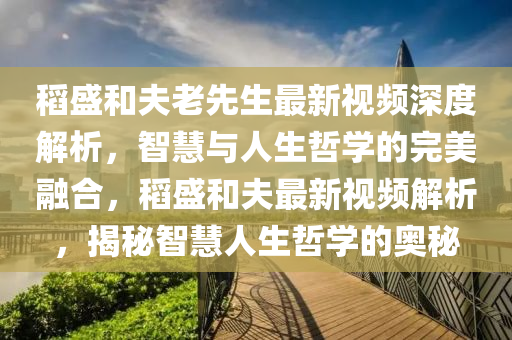 稻盛和夫老先生最新视频深度解析，智慧与人生哲学的完美融合，稻盛和夫最新视频解析，揭秘智慧人生哲学的奥秘