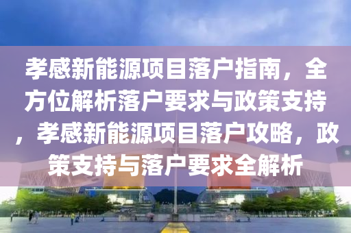 孝感新能源项目落户指南，全方位解析落户要求与政策支持，孝感新能源项目落户攻略，政策支持与落户要求全解析