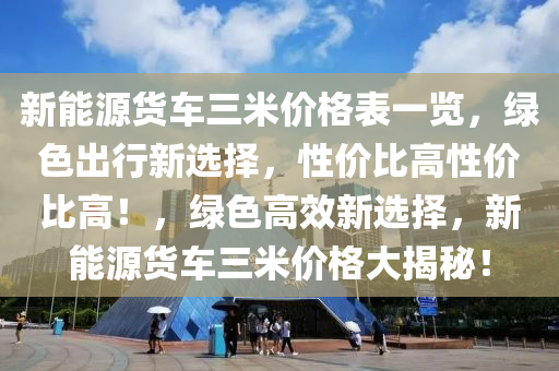 新能源货车三米价格表一览，绿色出行新选择，性价比高性价比高！，绿色高效新选择，新能源货车三米价格大揭秘！