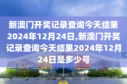 新澳门开奖记录查询今天结果2024年12月24日,新澳门开奖记录查询今天结果2024年12月24日是多少号