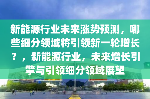 新能源行业未来涨势预测，哪些细分领域将引领新一轮增长？，新能源行业，未来增长引擎与引领细分领域展望