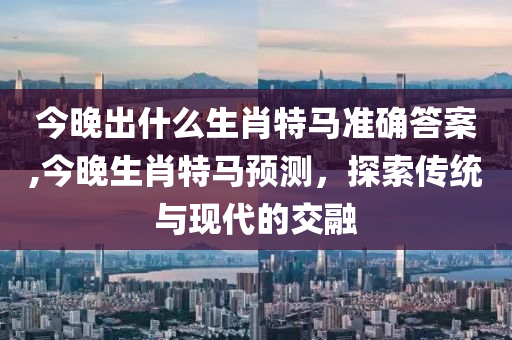 今晚出什么生肖特马准确答案,今晚生肖特马预测，探索传统与现代的交融