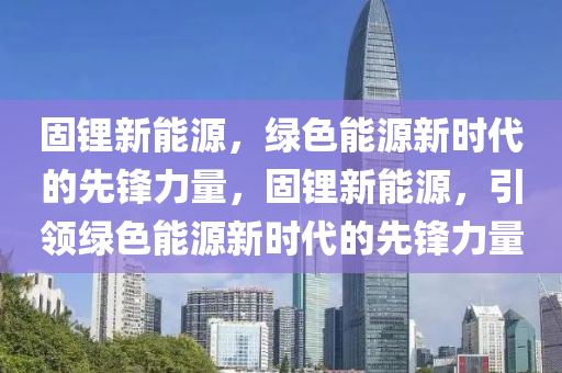 固锂新能源，绿色能源新时代的先锋力量，固锂新能源，引领绿色能源新时代的先锋力量