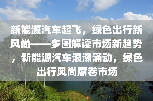 新能源汽车起飞，绿色出行新风尚——多图解读市场新趋势，新能源汽车浪潮涌动，绿色出行风尚席卷市场