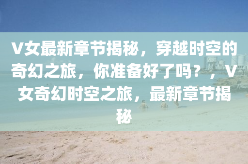 V女最新章节揭秘，穿越时空的奇幻之旅，你准备好了吗？，V女奇幻时空之旅，最新章节揭秘